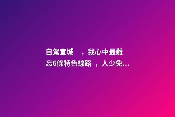 自駕宣城，我心中最難忘6條特色線路，人少免費(fèi)原生態(tài)，值得三刷